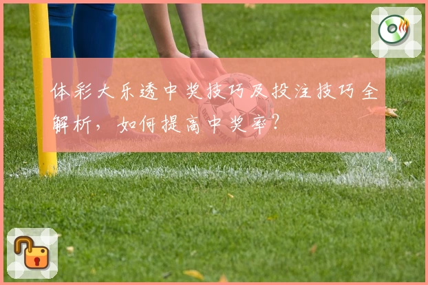 体彩大乐透中奖技巧及投注技巧全解析，如何提高中奖率？