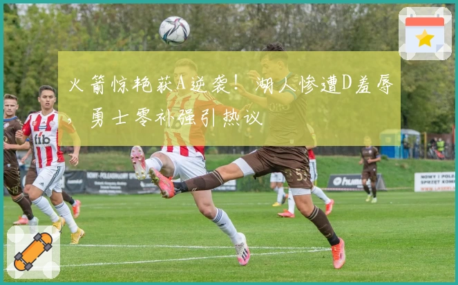 火箭惊艳获A逆袭！湖人惨遭D羞辱，勇士零补强引热议