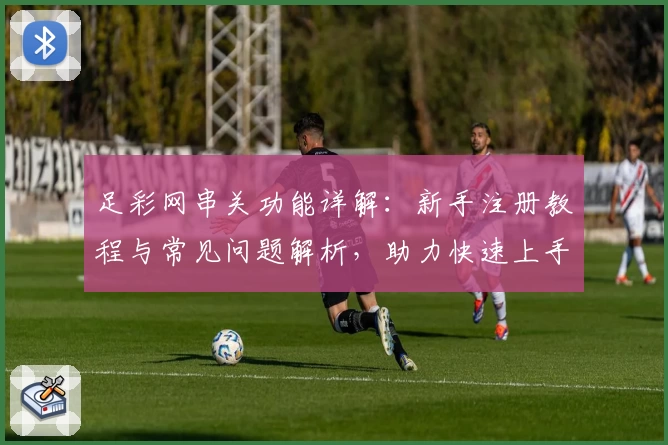 足彩网串关功能详解：新手注册教程与常见问题解析，助力快速上手