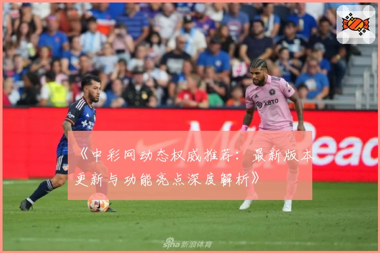 《中彩网动态权威推荐：最新版本更新与功能亮点深度解析》