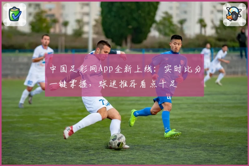 中国足彩网App全新上线：实时比分一键掌握，球迷推荐看点十足