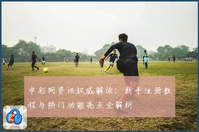 中彩网资讯权威解读：新手注册教程与热门功能亮点全解析