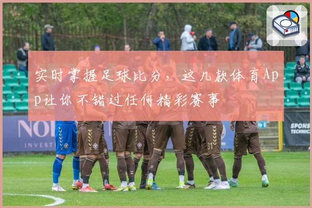 实时掌握足球比分，这几款体育App让你不错过任何精彩赛事