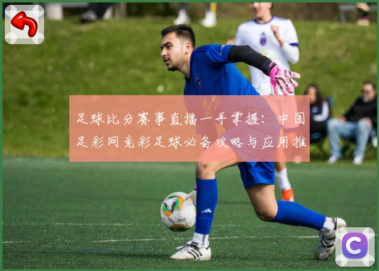 足球比分赛事直播一手掌握：中国足彩网竞彩足球必备攻略与应用推荐