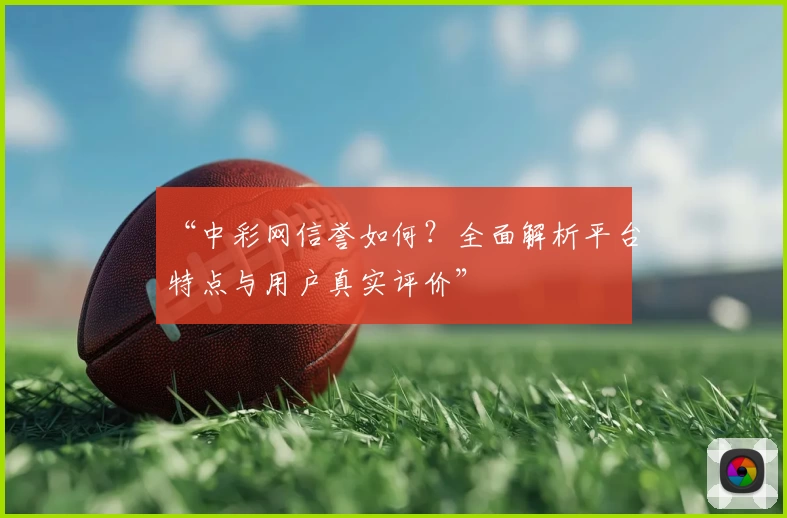 “中彩网信誉如何？全面解析平台特点与用户真实评价”