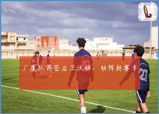 广厦队再签后卫沃顿，助阵新赛季