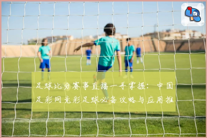 足球比分赛事直播一手掌握：中国足彩网竞彩足球必备攻略与应用推荐