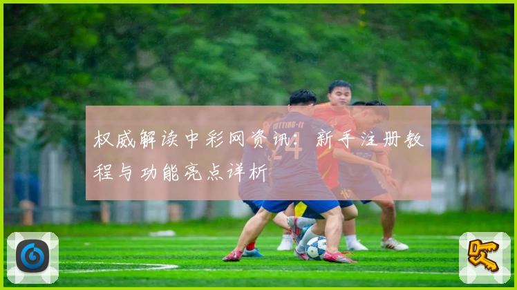 权威解读中彩网资讯:新手注册教程与功能亮点详析