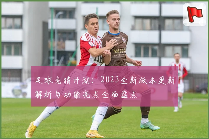 足球竞猜计划：2023全新版本更新解析与功能亮点全面盘点