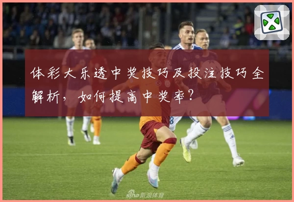 体彩大乐透中奖技巧及投注技巧全解析，如何提高中奖率？