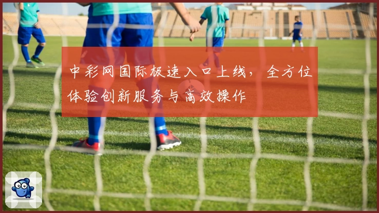 中彩网国际极速入口上线，全方位体验创新服务与高效操作